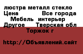 люстра металл стекло › Цена ­ 1 000 - Все города Мебель, интерьер » Другое   . Тверская обл.,Торжок г.